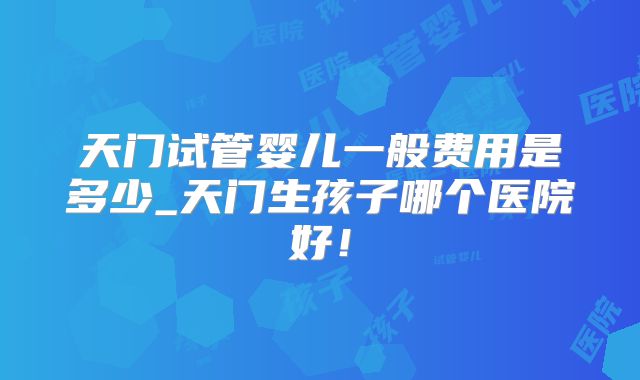 天门试管婴儿一般费用是多少_天门生孩子哪个医院好!