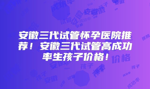 安徽三代试管怀孕医院推荐！安徽三代试管高成功率生孩子价格！