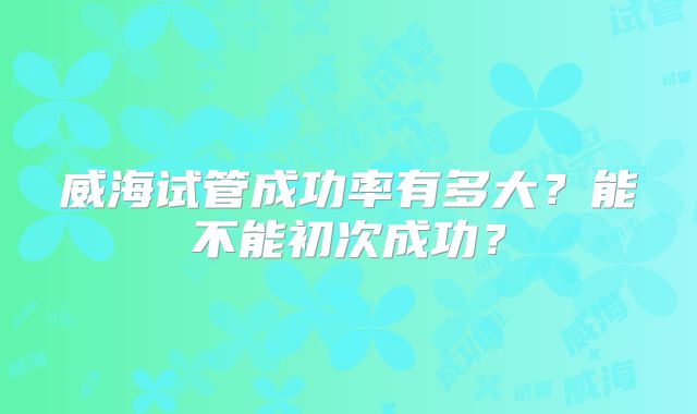 威海试管成功率有多大?能不能初次成功?