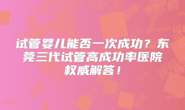 试管婴儿能否一次成功？东莞三代试管高成功率医院权威解答！