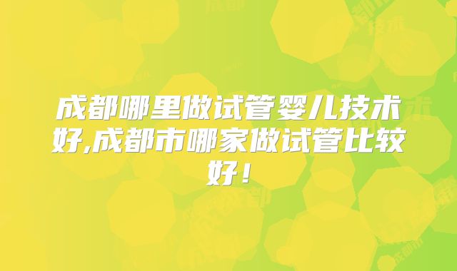 成都哪里做试管婴儿技术好,成都市哪家做试管比较好！