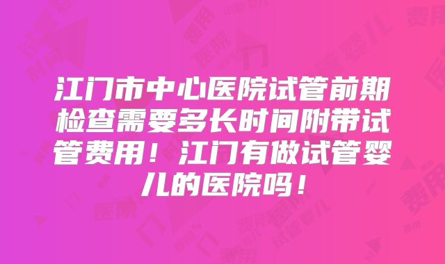 江门市中心医院试管前期检查需要多长时间附带试管费用！江门有做试管婴儿的医院吗！