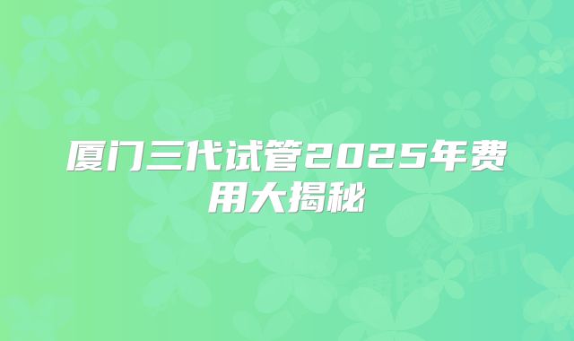 厦门三代试管2025年费用大揭秘