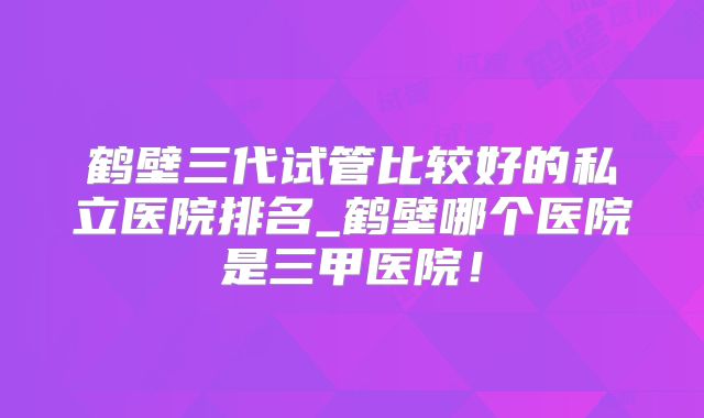 鹤壁三代试管比较好的私立医院排名_鹤壁哪个医院是三甲医院!