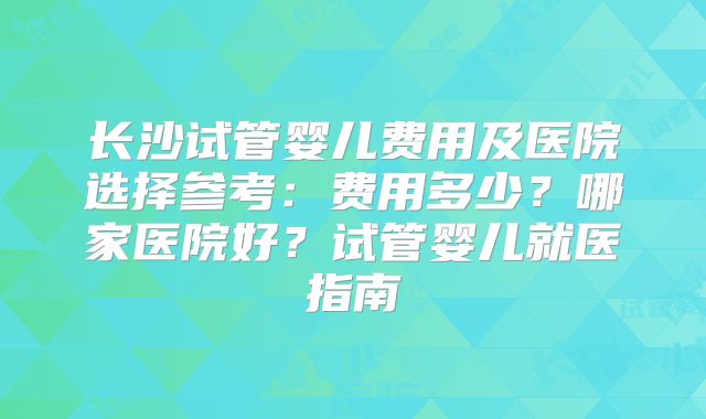 长沙试管婴儿费用及医院选择参考:费用多少?哪家医院好?试管婴儿就医指南