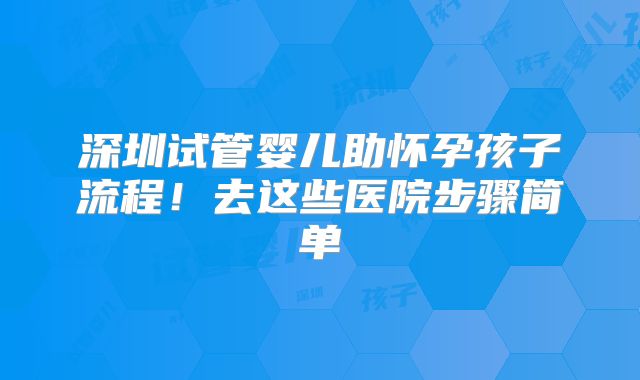 深圳试管婴儿助怀孕孩子流程！去这些医院步骤简单