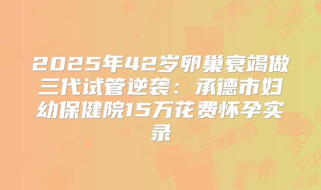 2025年42岁卵巢衰竭做三代试管逆袭:承德市妇幼保健院15万花费怀孕实录