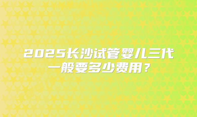 2025长沙试管婴儿三代一般要多少费用?
