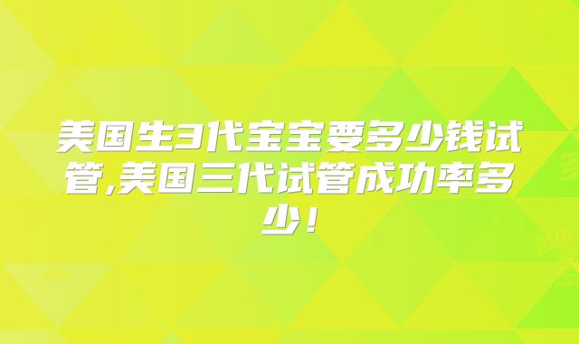 美国生3代宝宝要多少钱试管,美国三代试管成功率多少！