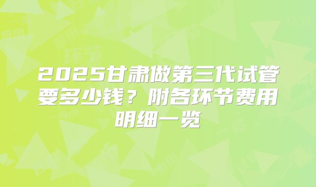 2025甘肃做第三代试管要多少钱?附各环节费用明细一览