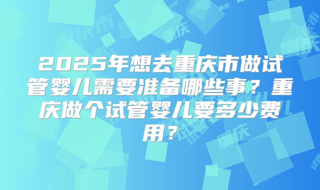 2025年想去重庆市做试管婴儿需要准备哪些事？重庆做个试管婴儿要多少费用？