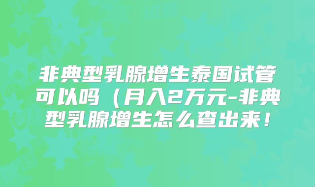 非典型乳腺增生泰国试管可以吗（月入2万元-非典型乳腺增生怎么查出来！