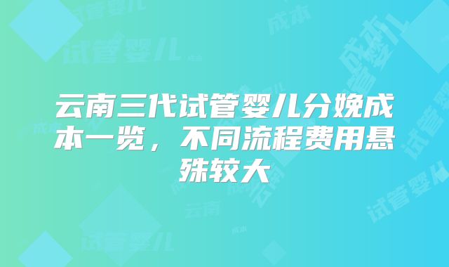 云南三代试管婴儿分娩成本一览，不同流程费用悬殊较大