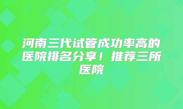 河南三代试管成功率高的医院排名分享!推荐三所医院