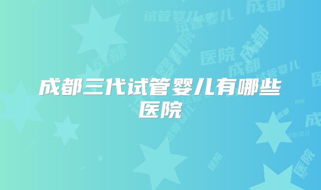 成都三代试管婴儿有哪些医院
