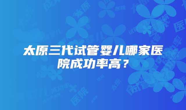 太原三代试管婴儿哪家医院成功率高?