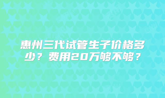 惠州三代试管生子价格多少？费用20万够不够？