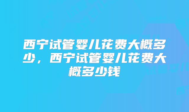 西宁试管婴儿花费大概多少，西宁试管婴儿花费大概多少钱