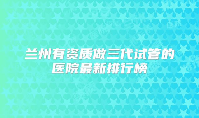 兰州有资质做三代试管的医院最新排行榜