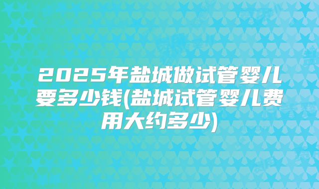 2025年盐城做试管婴儿要多少钱(盐城试管婴儿费用大约多少)