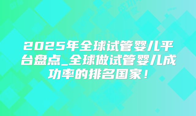2025年全球试管婴儿平台盘点_全球做试管婴儿成功率的排名国家！