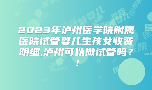2023年泸州医学院附属医院试管婴儿生孩女收费明细,泸州可以做试管吗？！