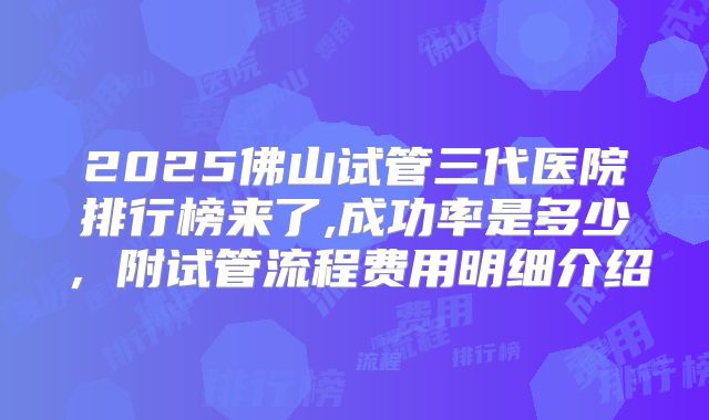 2025佛山试管三代医院排行榜来了,成功率是多少，附试管流程费用明细介绍