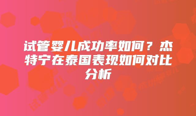 试管婴儿成功率如何？杰特宁在泰国表现如何对比分析