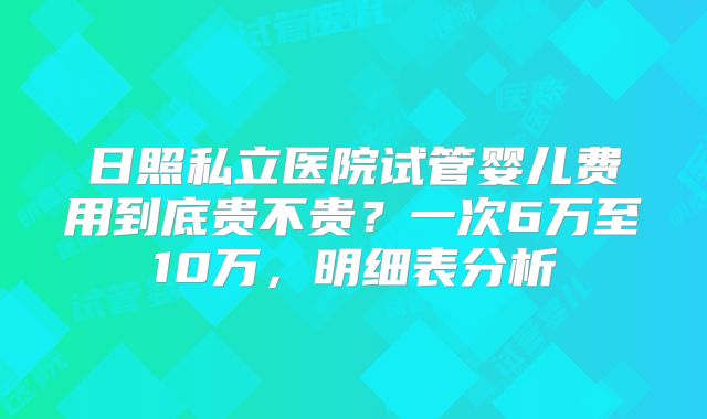 日照私立医院试管婴儿费用到底贵不贵？一次6万至10万，明细表分析