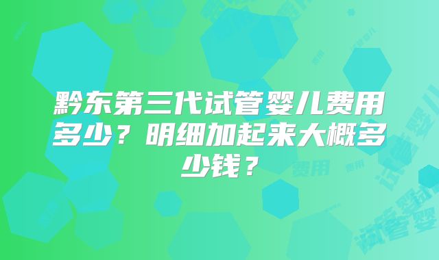 黔东第三代试管婴儿费用多少?明细加起来大概多少钱?