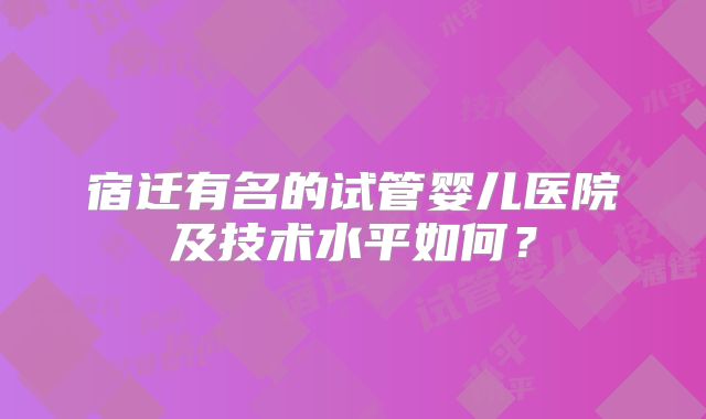 宿迁有名的试管婴儿医院及技术水平如何？