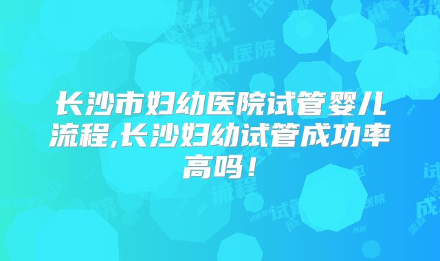 长沙市妇幼医院试管婴儿流程,长沙妇幼试管成功率高吗！