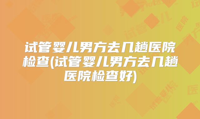 试管婴儿男方去几趟医院检查(试管婴儿男方去几趟医院检查好)