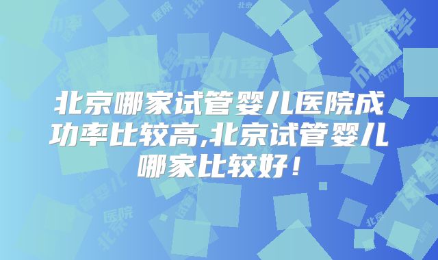 北京哪家试管婴儿医院成功率比较高,北京试管婴儿哪家比较好！