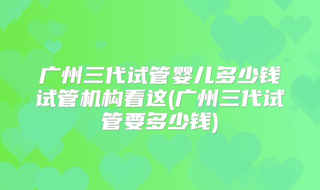 广州三代试管婴儿多少钱试管机构看这(广州三代试管要多少钱)