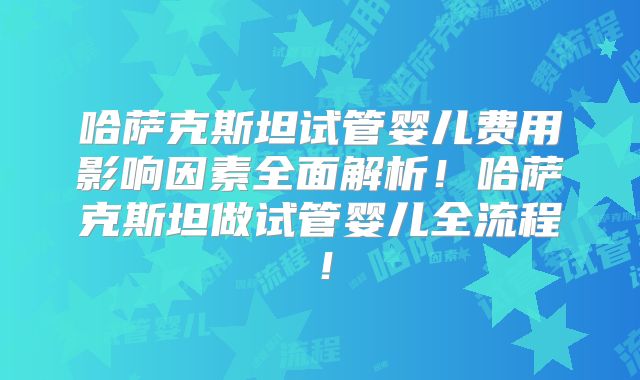 哈萨克斯坦试管婴儿费用影响因素全面解析！哈萨克斯坦做试管婴儿全流程！