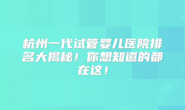 杭州一代试管婴儿医院排名大揭秘！你想知道的都在这！