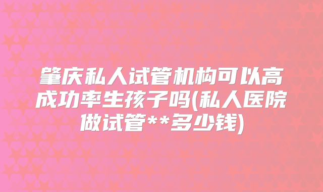 肇庆私人试管机构可以高成功率生孩子吗(私人医院做试管**多少钱)