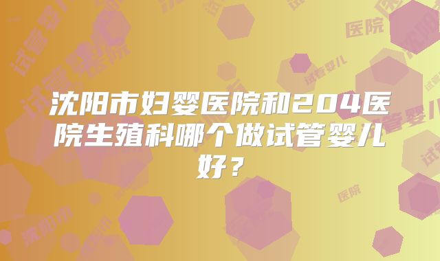 沈阳市妇婴医院和204医院生殖科哪个做试管婴儿好？
