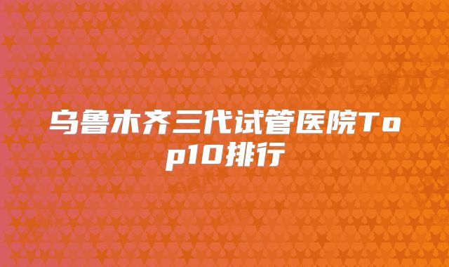 乌鲁木齐三代试管医院Top10排行