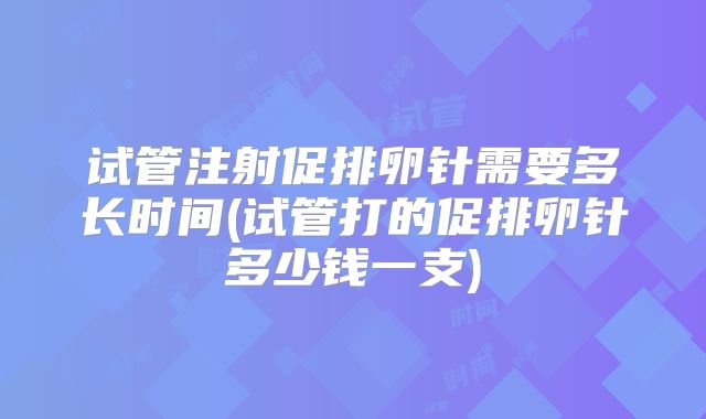 试管注射促排卵针需要多长时间(试管打的促排卵针多少钱一支)