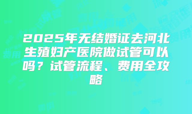 2025年无结婚证去河北生殖妇产医院做试管可以吗?试管流程、费用全攻略