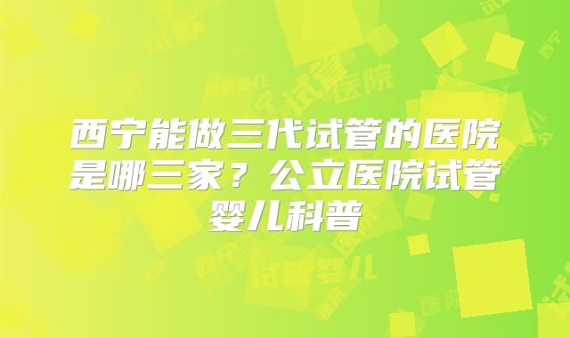 西宁能做三代试管的医院是哪三家?公立医院试管婴儿科普