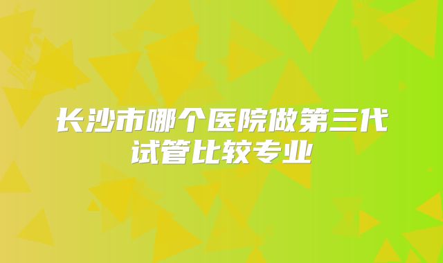 长沙市哪个医院做第三代试管比较专业
