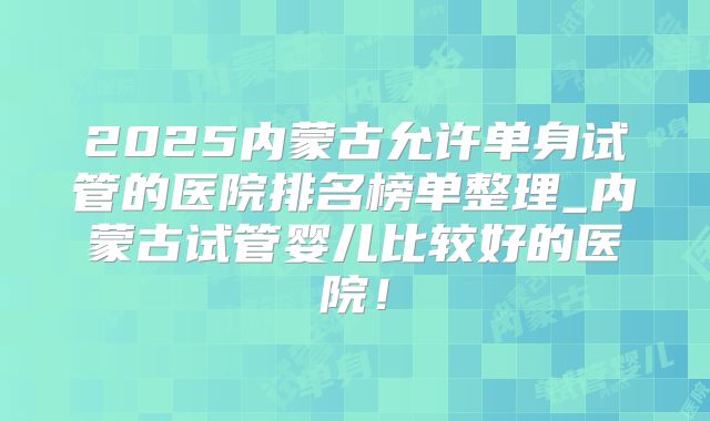 2025内蒙古允许单身试管的医院排名榜单整理_内蒙古试管婴儿比较好的医院！
