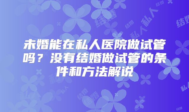 未婚能在私人医院做试管吗?没有结婚做试管的条件和方法解说