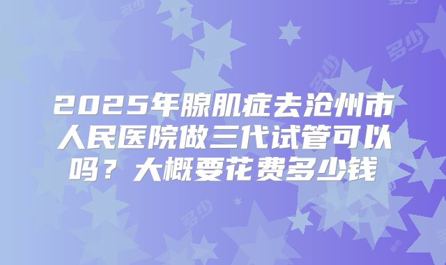 2025年腺肌症去沧州市人民医院做三代试管可以吗?大概要花费多少钱