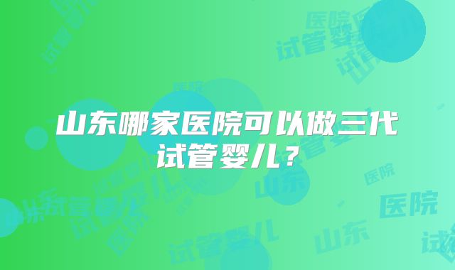 山东哪家医院可以做三代试管婴儿？