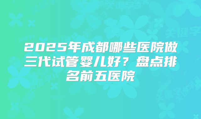 2025年成都哪些医院做三代试管婴儿好?盘点排名前五医院