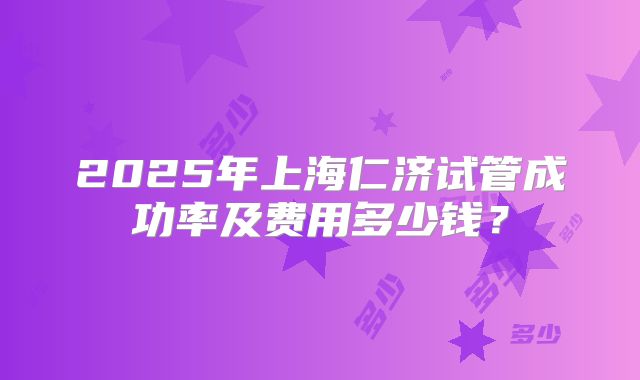 2025年上海仁济试管成功率及费用多少钱？
